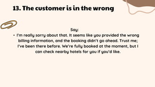 Say:
• I’m really sorry about that. It seems like you provided the wrong
billing information, and the booking didn’t go ahead. Trust me;
I’ve been there before. We’re fully booked at the moment, but I
can check nearby hotels for you if you’d like.
13. The customer is in the wrong
 