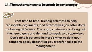 From time to time, friendly attempts to help,
reasonable arguments, and alternatives you offer don’t
make any difference. The angry customer can bring out
the heavy guns and demand to speak to a supervisor.
Don’t take it personally. Here’s what to do if your
company policy doesn’t let you transfer calls to the
management.
14.Thecustomerwantstospeaktoamanager
 