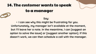 Say:
• I can see why this might be frustrating for you.
Unfortunately, my manager isn’t available at the moment,
but I’ll leave her a note. In the meantime, I can [suggest an
option to solve the issue] or [suggest another option]. If this
doesn’t work, we can then schedule a call with the manager.
14. The customer wants to speak
to a manager
 