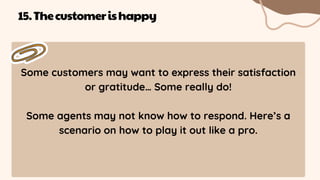 Some customers may want to express their satisfaction
or gratitude… Some really do!
Some agents may not know how to respond. Here’s a
scenario on how to play it out like a pro.
15.Thecustomerishappy
 