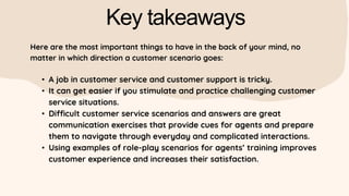 Key takeaways
Here are the most important things to have in the back of your mind, no
matter in which direction a customer scenario goes:
• A job in customer service and customer support is tricky.
• It can get easier if you stimulate and practice challenging customer
service situations.
• Difficult customer service scenarios and answers are great
communication exercises that provide cues for agents and prepare
them to navigate through everyday and complicated interactions.
• Using examples of role-play scenarios for agents’ training improves
customer experience and increases their satisfaction.
 
