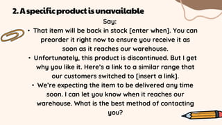 Say:
• That item will be back in stock [enter when]. You can
preorder it right now to ensure you receive it as
soon as it reaches our warehouse.
• Unfortunately, this product is discontinued. But I get
why you like it. Here’s a link to a similar range that
our customers switched to [insert a link].
• We’re expecting the item to be delivered any time
soon. I can let you know when it reaches our
warehouse. What is the best method of contacting
you?
2.Aspecificproductisunavailable
 