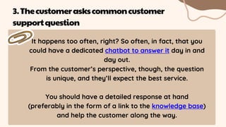 It happens too often, right? So often, in fact, that you
could have a dedicated chatbot to answer it day in and
day out.
From the customer’s perspective, though, the question
is unique, and they’ll expect the best service.
You should have a detailed response at hand
(preferably in the form of a link to the knowledge base)
and help the customer along the way.
3.Thecustomeraskscommoncustomer
supportquestion
 