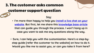 Say:
• I’m more than happy to help you install a live chat on your
website. But first, let me share this knowledge base article
that can guide you through the process. I won’t hang up in
case you want to ask me any questions along the way.
• Sure, I can help you with the customization. Here’s a step-by-
step guide [refer the customer to the website] on how to do it.
Would you like me to assist you, or can you take it from here?
3. The customer asks common
customer support question
 