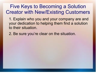 Five Keys to Becoming a Solution
Creator with New/Existing Customers
 1. Explain who you and your company are and
 your dedication to helping them find a solution
 to their situation.
 2. Be sure you’re clear on the situation.
 