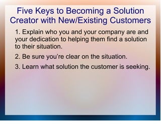 Five Keys to Becoming a Solution
Creator with New/Existing Customers
 1. Explain who you and your company are and
 your dedication to helping them find a solution
 to their situation.
 2. Be sure you’re clear on the situation.
 3. Learn what solution the customer is seeking.
 