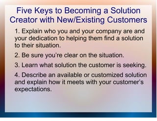 Five Keys to Becoming a Solution
Creator with New/Existing Customers
 1. Explain who you and your company are and
 your dedication to helping them find a solution
 to their situation.
 2. Be sure you’re clear on the situation.
 3. Learn what solution the customer is seeking.
 4. Describe an available or customized solution
 and explain how it meets with your customer’s
 expectations.
 