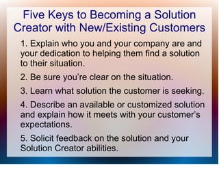 Five Keys to Becoming a Solution
Creator with New/Existing Customers
 1. Explain who you and your company are and
 your dedication to helping them find a solution
 to their situation.
 2. Be sure you’re clear on the situation.
 3. Learn what solution the customer is seeking.
 4. Describe an available or customized solution
 and explain how it meets with your customer’s
 expectations.
 5. Solicit feedback on the solution and your
 Solution Creator abilities.
 