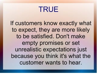 TRUE
If customers know exactly what
 to expect, they are more likely
   to be satisfied. Don't make
     empty promises or set
   unrealistic expectations just
because you think it's what the
    customer wants to hear.
 