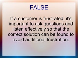 FALSE
 If a customer is frustrated, it's
important to ask questions and
   listen effectively so that the
correct solution can be found to
   avoid additional frustration.
 