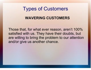 Types of Customers
          WAVERING CUSTOMERS


Those that, for what ever reason, aren’t 100%
satisfied with us. They have their doubts, but
are willing to bring the problem to our attention
and/or give us another chance.
 