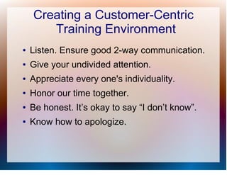 Creating a Customer-Centric
       Training Environment
●   Listen. Ensure good 2-way communication.
●   Give your undivided attention.
●   Appreciate every one's individuality.
●   Honor our time together.
●   Be honest. It’s okay to say “I don’t know”.
●   Know how to apologize.
 