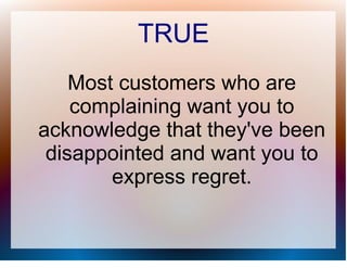 TRUE
    Most customers who are
    complaining want you to
acknowledge that they've been
 disappointed and want you to
        express regret.
 