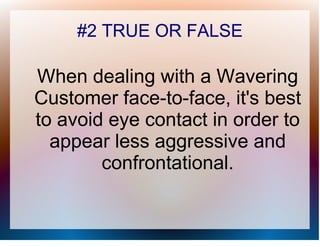 #2 TRUE OR FALSE

When dealing with a Wavering
Customer face-to-face, it's best
to avoid eye contact in order to
  appear less aggressive and
        confrontational.
 