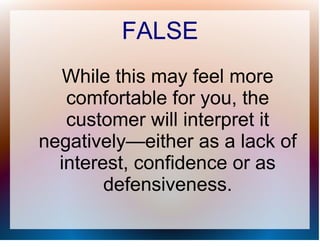 FALSE
  While this may feel more
   comfortable for you, the
   customer will interpret it
negatively—either as a lack of
  interest, confidence or as
        defensiveness.
 