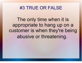 #3 TRUE OR FALSE

   The only time when it is
 appropriate to hang up on a
customer is when they're being
   abusive or threatening.
 