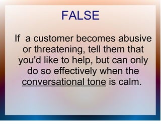 FALSE
If a customer becomes abusive
   or threatening, tell them that
 you'd like to help, but can only
    do so effectively when the
  conversational tone is calm.
 