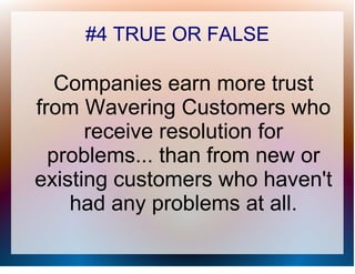 #4 TRUE OR FALSE

   Companies earn more trust
from Wavering Customers who
      receive resolution for
  problems... than from new or
existing customers who haven't
    had any problems at all.
 