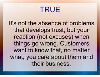 TRUE
It's not the absence of problems
   that develops trust, but your
   reaction (not excuses) when
   things go wrong. Customers
   want to know that, no matter
 what, you care about them and
           their business.
 