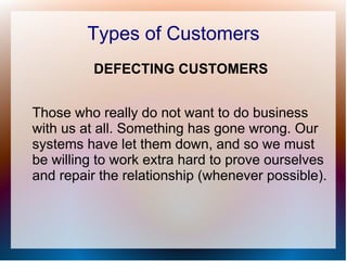 Types of Customers
          DEFECTING CUSTOMERS


Those who really do not want to do business
with us at all. Something has gone wrong. Our
systems have let them down, and so we must
be willing to work extra hard to prove ourselves
and repair the relationship (whenever possible).
 