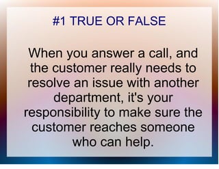 #1 TRUE OR FALSE

 When you answer a call, and
  the customer really needs to
 resolve an issue with another
      department, it's your
responsibility to make sure the
  customer reaches someone
         who can help.
 