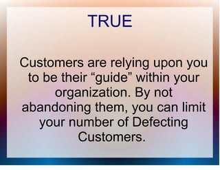 TRUE

Customers are relying upon you
 to be their “guide” within your
      organization. By not
abandoning them, you can limit
   your number of Defecting
          Customers.
 