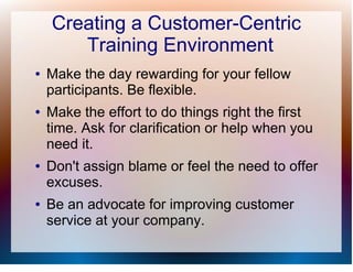 Creating a Customer-Centric
       Training Environment
●   Make the day rewarding for your fellow
    participants. Be flexible.
●   Make the effort to do things right the first
    time. Ask for clarification or help when you
    need it.
●   Don't assign blame or feel the need to offer
    excuses.
●   Be an advocate for improving customer
    service at your company.
 