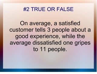 #2 TRUE OR FALSE

    On average, a satisfied
customer tells 3 people about a
  good experience, while the
average dissatisfied one gripes
        to 11 people.
 