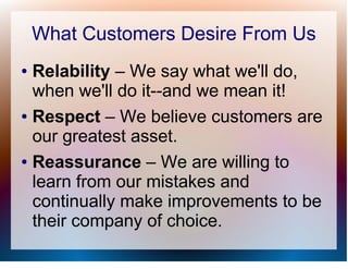 What Customers Desire From Us
● Relability – We say what we'll do,
  when we'll do it--and we mean it!
● Respect – We believe customers are

  our greatest asset.
● Reassurance – We are willing to

  learn from our mistakes and
  continually make improvements to be
  their company of choice.
 