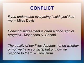 CONFLICT
If you understood everything I said, you’d be
me. – Miles Davis


Honest disagreement is often a good sign of
progress - Mohandas K. Gandhi


The quality of our lives depends not on whether
or not we have conflicts, but on how we
respond to them. – Tom Crum
 