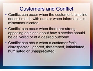 Customers and Conflict
●   Conflict can occur when the customer’s timeline
    doesn’t match with ours or when information is
    miscommunicated.
●   Conflict can occur when there are strong,
    opposing opinions about how a service should
    be delivered or of a desired outcome.
●   Conflict can occur when a customer feels
    disrespected, ignored, threatened, intimidated,
    humiliated or unappreciated.
 