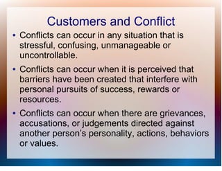 Customers and Conflict
●   Conflicts can occur in any situation that is
    stressful, confusing, unmanageable or
    uncontrollable.
●   Conflicts can occur when it is perceived that
    barriers have been created that interfere with
    personal pursuits of success, rewards or
    resources.
●   Conflicts can occur when there are grievances,
    accusations, or judgements directed against
    another person’s personality, actions, behaviors
    or values.
 