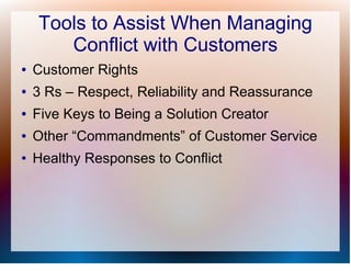 Tools to Assist When Managing
       Conflict with Customers
●   Customer Rights
●   3 Rs – Respect, Reliability and Reassurance
●   Five Keys to Being a Solution Creator
●   Other “Commandments” of Customer Service
●   Healthy Responses to Conflict
 