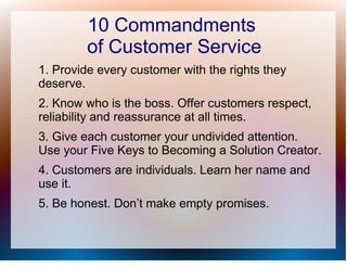 10 Commandments
         of Customer Service
1. Provide every customer with the rights they
deserve.
2. Know who is the boss. Offer customers respect,
reliability and reassurance at all times.
3. Give each customer your undivided attention.
Use your Five Keys to Becoming a Solution Creator.
4. Customers are individuals. Learn her name and
use it.
5. Be honest. Don’t make empty promises.
 