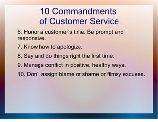 10 Commandments
         of Customer Service
6. Honor a customer’s time. Be prompt and
responsive.
7. Know how to apologize.
8. Say and do things right the first time.
9. Manage conflict in positive, healthy ways.
10. Don’t assign blame or shame or flimsy excuses.
 