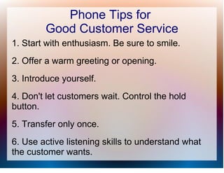 Phone Tips for
        Good Customer Service
1. Start with enthusiasm. Be sure to smile.
2. Offer a warm greeting or opening.
3. Introduce yourself.
4. Don't let customers wait. Control the hold
button.
5. Transfer only once.
6. Use active listening skills to understand what
the customer wants.
 