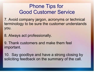 Phone Tips for
         Good Customer Service
7. Avoid company jargon, acronyms or technical
terminology to be sure the customer understands
you.
8. Always act professionally.
9. Thank customers and make them feel
important.
10. Say goodbye and have a strong closing by
soliciting feedback on the summary of the call.
 