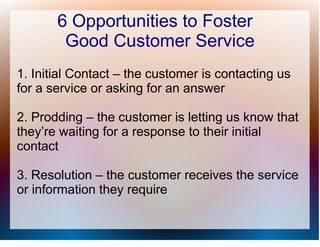 6 Opportunities to Foster
        Good Customer Service
1. Initial Contact – the customer is contacting us
for a service or asking for an answer

2. Prodding – the customer is letting us know that
they’re waiting for a response to their initial
contact

3. Resolution – the customer receives the service
or information they require
 