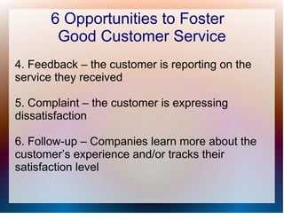 6 Opportunities to Foster
       Good Customer Service
4. Feedback – the customer is reporting on the
service they received

5. Complaint – the customer is expressing
dissatisfaction

6. Follow-up – Companies learn more about the
customer’s experience and/or tracks their
satisfaction level
 