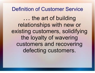Definition of Customer Service
    … the art of building
   relationships with new or
existing customers, solidifying
    the loyalty of wavering
  customers and recovering
     defecting customers.
 
