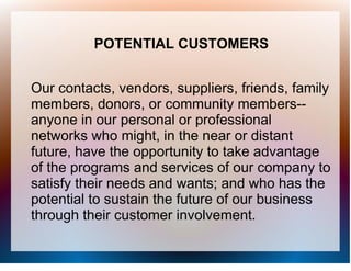 POTENTIAL CUSTOMERS


Our contacts, vendors, suppliers, friends, family
members, donors, or community members--
anyone in our personal or professional
networks who might, in the near or distant
future, have the opportunity to take advantage
of the programs and services of our company to
satisfy their needs and wants; and who has the
potential to sustain the future of our business
through their customer involvement.
 