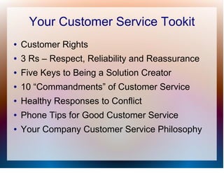 Your Customer Service Tookit
●   Customer Rights
●   3 Rs – Respect, Reliability and Reassurance
●   Five Keys to Being a Solution Creator
●   10 “Commandments” of Customer Service
●   Healthy Responses to Conflict
●   Phone Tips for Good Customer Service
●   Your Company Customer Service Philosophy
 