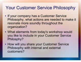 Your Customer Service Philosophy
●   If your company has a Customer Service
    Philosophy, what actions are needed to make it
    resonate more soundly throughout the
    organization?
●   What elements from today's workshop would
    you like to include in your Customer Service
    Philosphy?
●   How will you share your Customer Service
    Philosophy with internal and external
    customers?
 