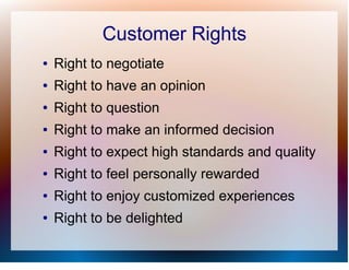 Customer Rights
●   Right to negotiate
●   Right to have an opinion
●   Right to question
●   Right to make an informed decision
●   Right to expect high standards and quality
●   Right to feel personally rewarded
●   Right to enjoy customized experiences
●   Right to be delighted
 