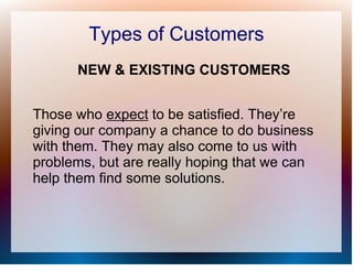 Types of Customers
      NEW & EXISTING CUSTOMERS


Those who expect to be satisfied. They’re
giving our company a chance to do business
with them. They may also come to us with
problems, but are really hoping that we can
help them find some solutions.
 