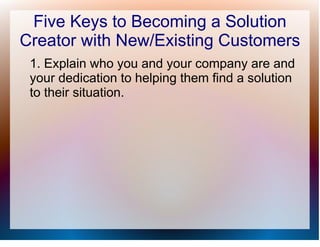 Five Keys to Becoming a Solution
Creator with New/Existing Customers
 1. Explain who you and your company are and
 your dedication to helping them find a solution
 to their situation.
 