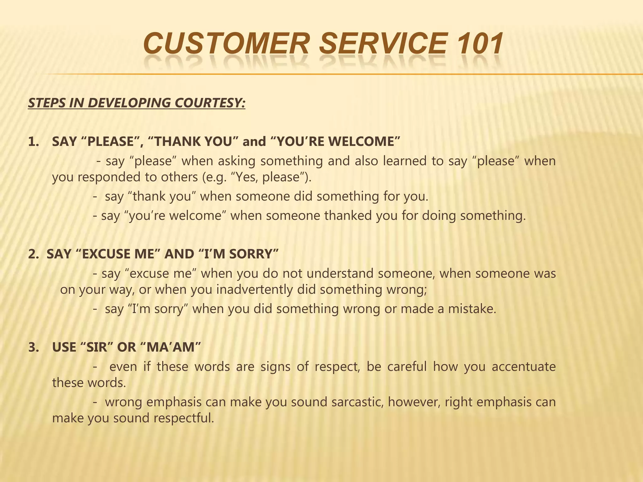 CUSTOMER SERVICE 101
STEPS IN DEVELOPING COURTESY:

1. SAY “PLEASE”, “THANK YOU” and “YOU’RE WELCOME”
           - say “please” when asking something and also learned to say “please” when
   you responded to others (e.g. “Yes, please”).
          - say “thank you” when someone did something for you.
          - say “you’re welcome” when someone thanked you for doing something.

2. SAY “EXCUSE ME” AND “I’M SORRY”
          - say “excuse me” when you do not understand someone, when someone was
     on your way, or when you inadvertently did something wrong;
          - say “I’m sorry” when you did something wrong or made a mistake.

3. USE “SIR” OR “MA’AM”
         - even if these words are signs of respect, be careful how you accentuate
   these words.
         - wrong emphasis can make you sound sarcastic, however, right emphasis can
   make you sound respectful.
 