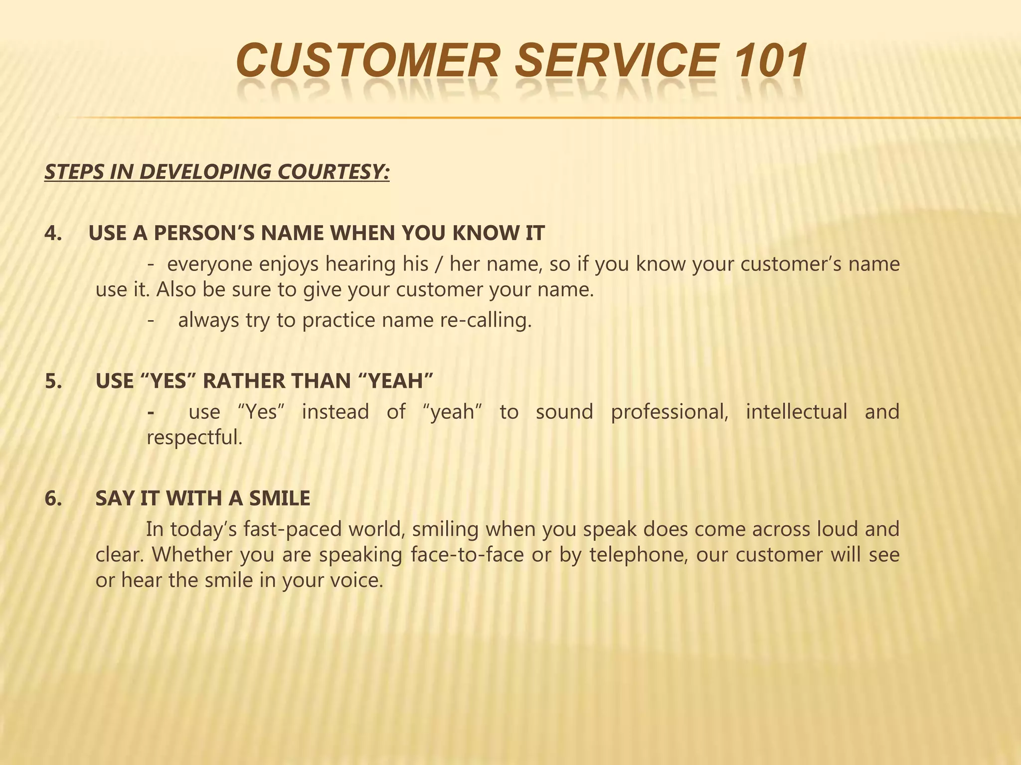 CUSTOMER SERVICE 101

STEPS IN DEVELOPING COURTESY:

4.   USE A PERSON’S NAME WHEN YOU KNOW IT
           - everyone enjoys hearing his / her name, so if you know your customer’s name
     use it. Also be sure to give your customer your name.
           - always try to practice name re-calling.

5.   USE “YES” RATHER THAN “YEAH”
          -   use “Yes” instead of “yeah” to sound professional, intellectual and
          respectful.

6.   SAY IT WITH A SMILE
           In today’s fast-paced world, smiling when you speak does come across loud and
     clear. Whether you are speaking face-to-face or by telephone, our customer will see
     or hear the smile in your voice.
 