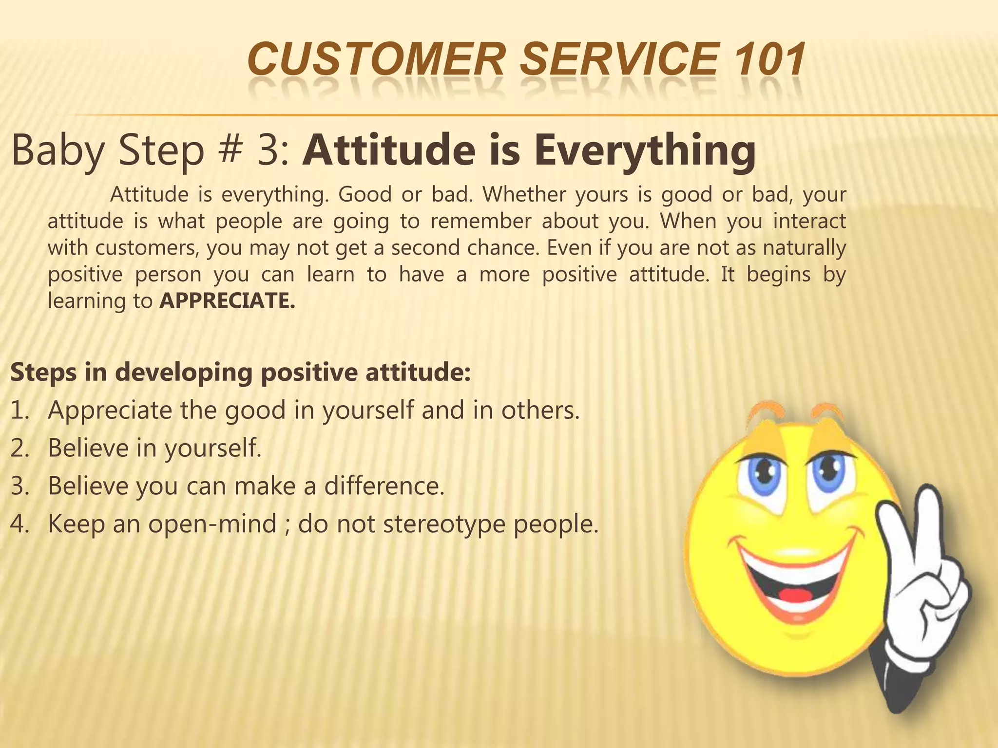 CUSTOMER SERVICE 101
Baby Step # 3: Attitude is Everything
          Attitude is everything. Good or bad. Whether yours is good or bad, your
   attitude is what people are going to remember about you. When you interact
   with customers, you may not get a second chance. Even if you are not as naturally
   positive person you can learn to have a more positive attitude. It begins by
   learning to APPRECIATE.


Steps in developing positive attitude:
1. Appreciate the good in yourself and in others.
2. Believe in yourself.
3. Believe you can make a difference.
4. Keep an open-mind ; do not stereotype people.
 