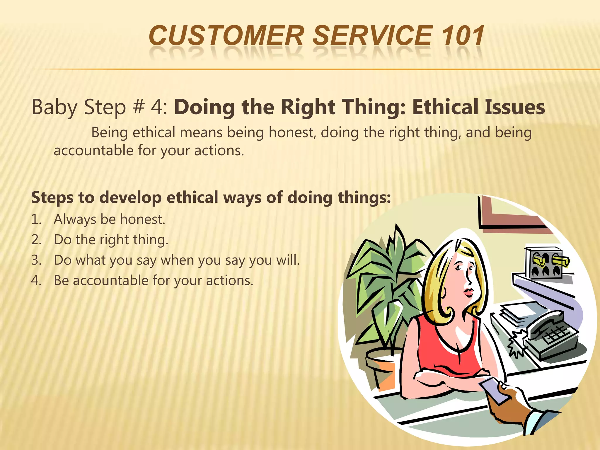CUSTOMER SERVICE 101

Baby Step # 4: Doing the Right Thing: Ethical Issues
          Being ethical means being honest, doing the right thing, and being
     accountable for your actions.


Steps to develop ethical ways of doing things:
1.   Always be honest.
2.   Do the right thing.
3.   Do what you say when you say you will.
4.   Be accountable for your actions.
 